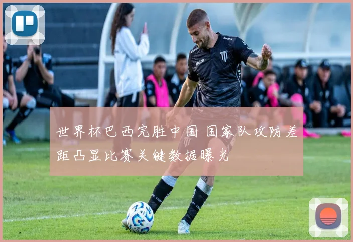 世界杯巴西完胜中国 国家队攻防差距凸显比赛关键数据曝光