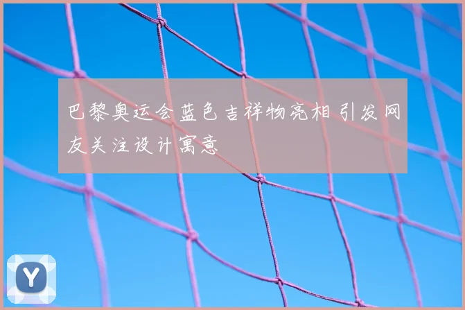 巴黎奥运会蓝色吉祥物亮相 引发网友关注设计寓意