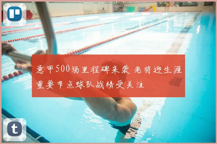 意甲500场里程碑来袭 老将迎生涯重要节点球队战绩受关注