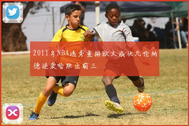 2011年NBA选秀重排欧文成状元伦纳德逆袭哈跌出前三