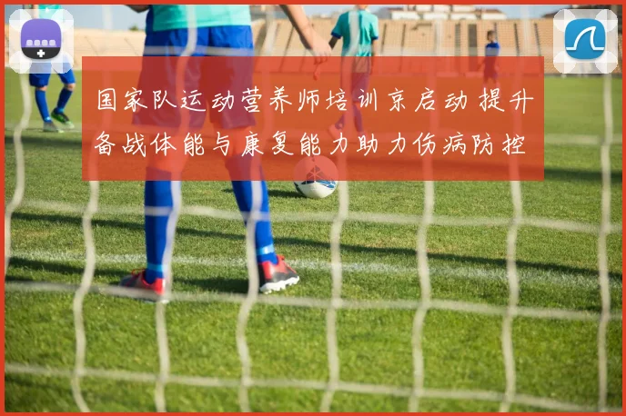 国家队运动营养师培训京启动 提升备战体能与康复能力助力伤病防控