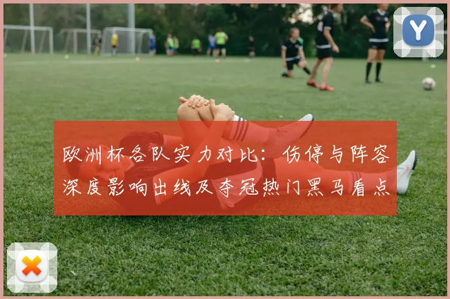 欧洲杯各队实力对比：伤停与阵容深度影响出线及夺冠热门黑马看点