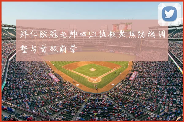 拜仁欧冠老帅回归执教聚焦防线调整与晋级前景