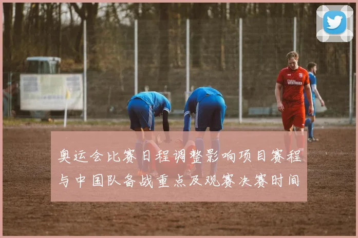 奥运会比赛日程调整影响项目赛程与中国队备战重点及观赛决赛时间