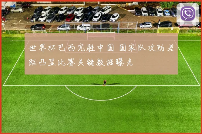 世界杯巴西完胜中国 国家队攻防差距凸显比赛关键数据曝光