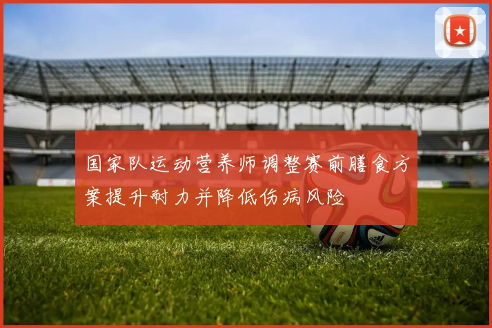 国家队运动营养师调整赛前膳食方案提升耐力并降低伤病风险
