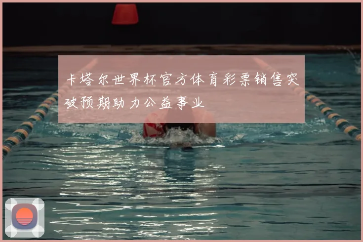 卡塔尔世界杯官方体育彩票销售突破预期助力公益事业