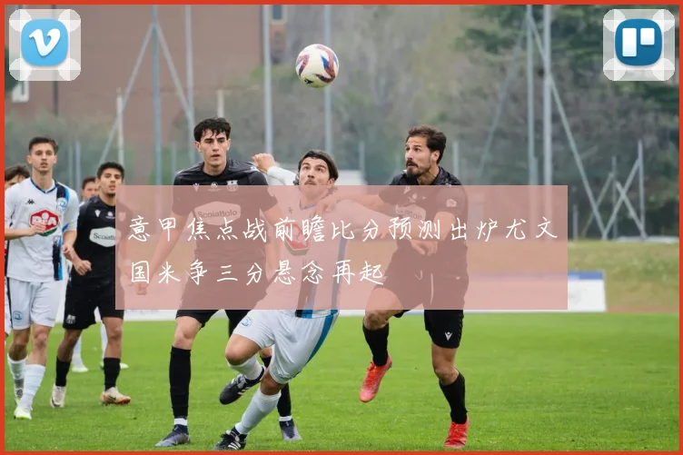 意甲焦点战前瞻比分预测出炉尤文国米争三分悬念再起