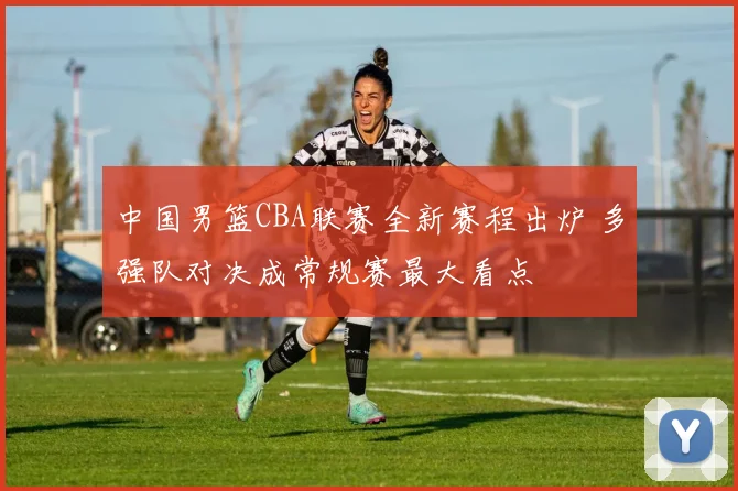 中国男篮CBA联赛全新赛程出炉 多强队对决成常规赛最大看点