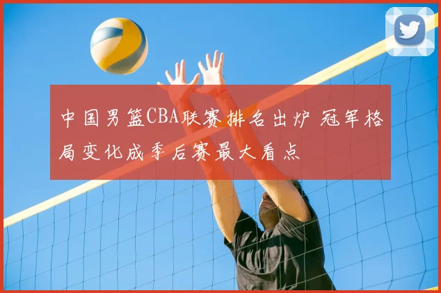 中国男篮CBA联赛排名出炉 冠军格局变化成季后赛最大看点