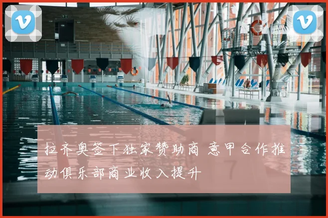 拉齐奥签下独家赞助商 意甲合作推动俱乐部商业收入提升