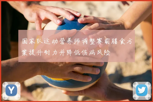 国家队运动营养师调整赛前膳食方案提升耐力并降低伤病风险