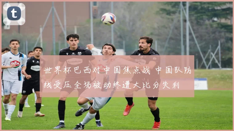 世界杯巴西对中国焦点战 中国队防线受压全场被动终遭大比分失利