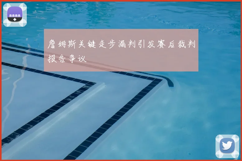 詹姆斯关键走步漏判引发赛后裁判报告争议