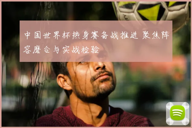中国世界杯热身赛备战推进 聚焦阵容磨合与实战检验