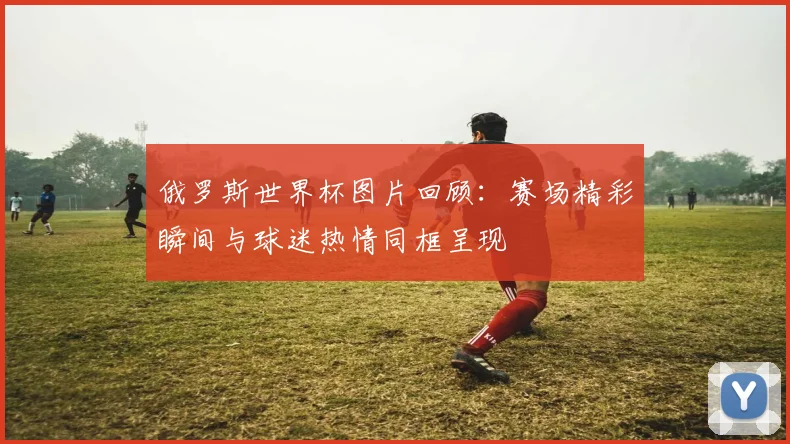 俄罗斯世界杯图片回顾：赛场精彩瞬间与球迷热情同框呈现