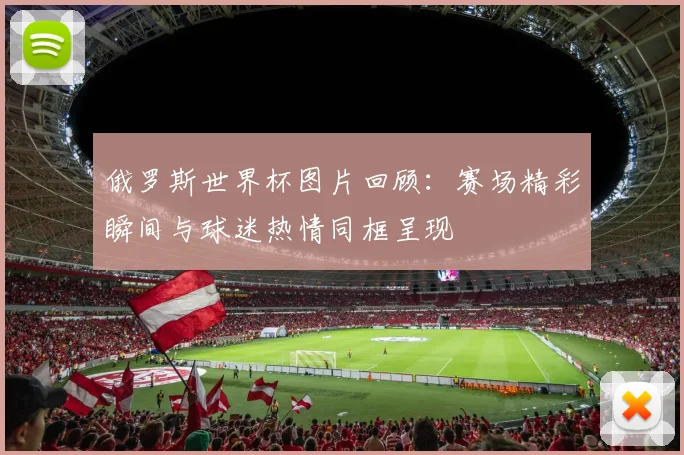 俄罗斯世界杯图片回顾:赛场精彩瞬间与球迷热情同框呈现