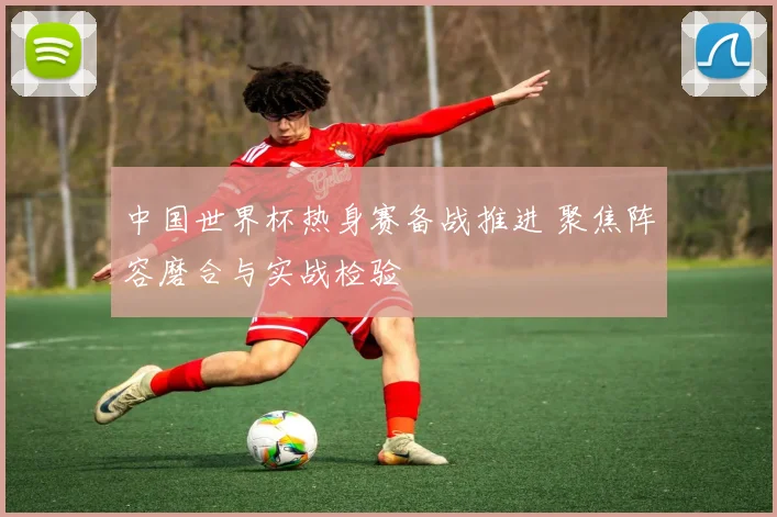 中国世界杯热身赛备战推进 聚焦阵容磨合与实战检验