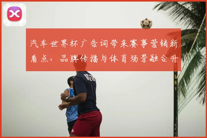 汽车世界杯广告词带来赛事营销新看点,品牌传播与体育场景融合升级