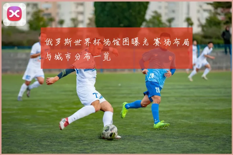 俄罗斯世界杯场馆图曝光 赛场布局与城市分布一览