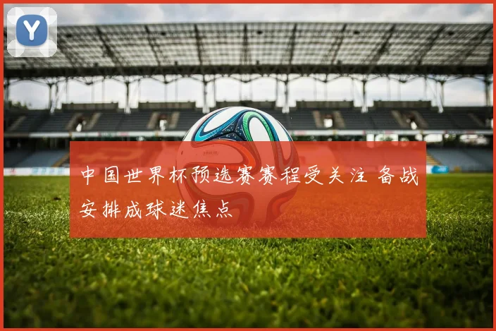 中国世界杯预选赛赛程受关注 备战安排成球迷焦点